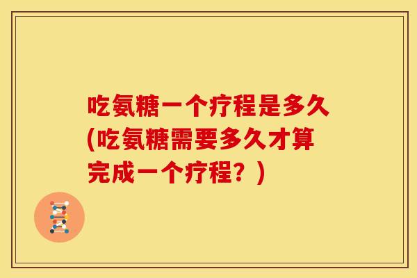 吃氨糖一个疗程是多久(吃氨糖需要多久才算完成一个疗程？)