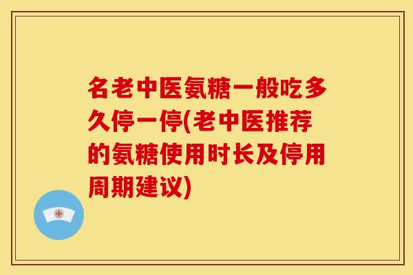 名老中医氨糖一般吃多久停一停(老中医推荐的氨糖使用时长及停用周期建议)