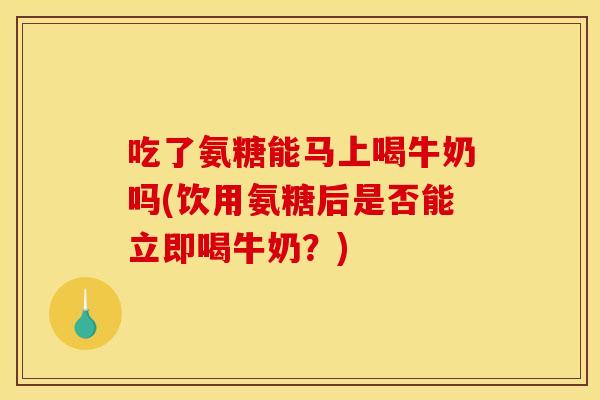 吃了氨糖能马上喝牛奶吗(饮用氨糖后是否能立即喝牛奶？)