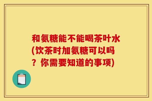 和氨糖能不能喝茶叶水(饮茶时加氨糖可以吗？你需要知道的事项)