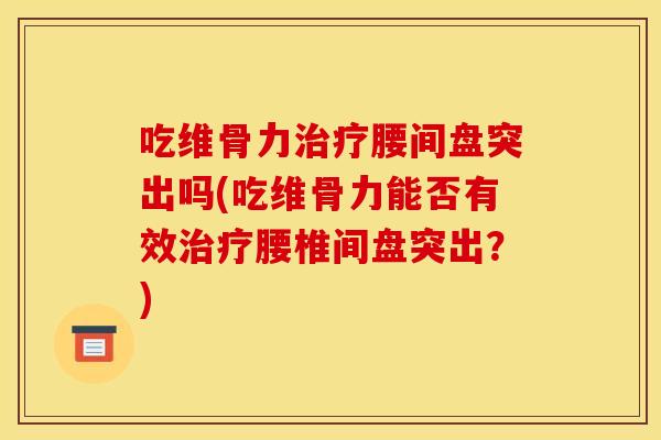 吃维骨力治疗腰间盘突出吗(吃维骨力能否有效治疗腰椎间盘突出？)