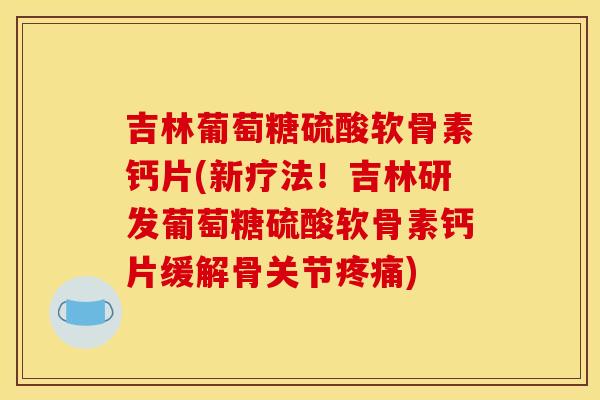 吉林葡萄糖硫酸软骨素钙片(新疗法！吉林研发葡萄糖硫酸软骨素钙片缓解骨关节疼痛)