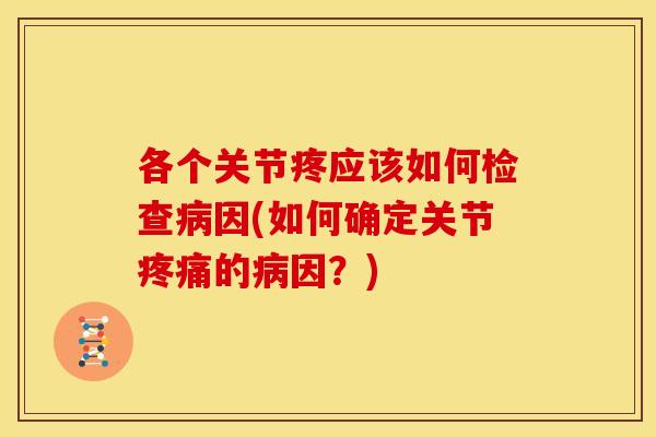 各个关节疼应该如何检查病因(如何确定关节疼痛的病因？)