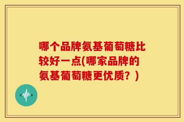 哪个品牌氨基葡萄糖比较好一点(哪家品牌的氨基葡萄糖更优质？)