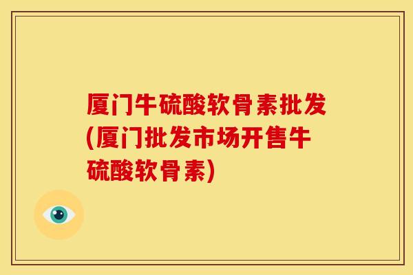厦门牛硫酸软骨素批发(厦门批发市场开售牛硫酸软骨素)