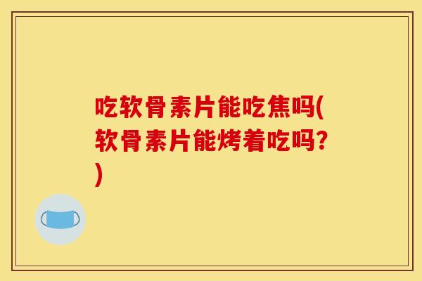 吃软骨素片能吃焦吗(软骨素片能烤着吃吗？)