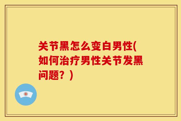 关节黑怎么变白男性(如何治疗男性关节发黑问题？)