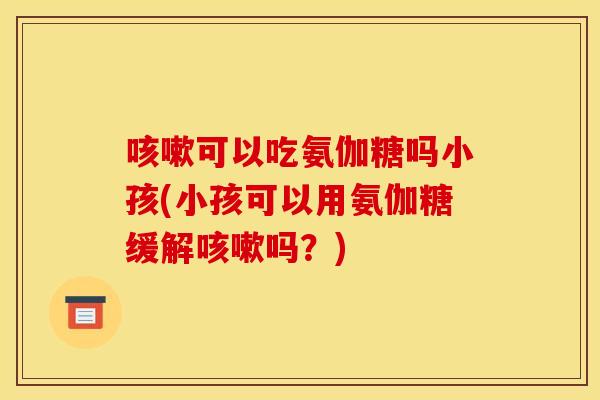 咳嗽可以吃氨伽糖吗小孩(小孩可以用氨伽糖缓解咳嗽吗？)