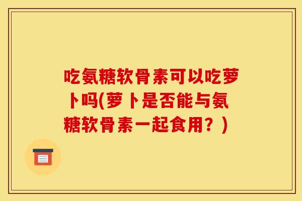 吃氨糖软骨素可以吃萝卜吗(萝卜是否能与氨糖软骨素一起食用？)