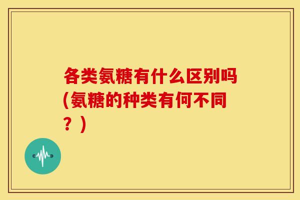 各类氨糖有什么区别吗(氨糖的种类有何不同？)