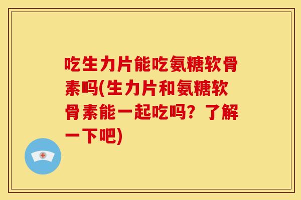 吃生力片能吃氨糖软骨素吗(生力片和氨糖软骨素能一起吃吗？了解一下吧)
