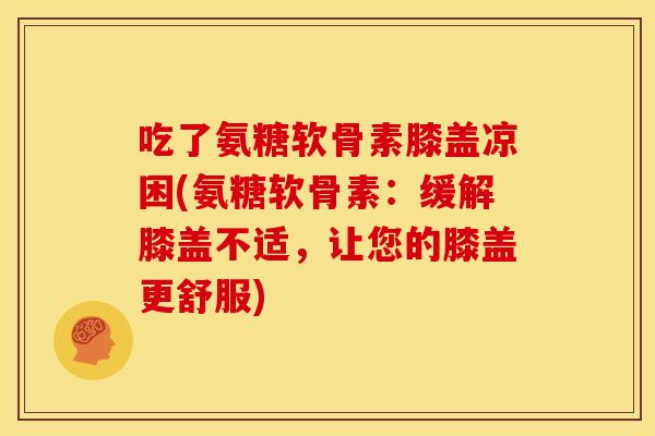 吃了氨糖软骨素膝盖凉困(氨糖软骨素：缓解膝盖不适，让您的膝盖更舒服)