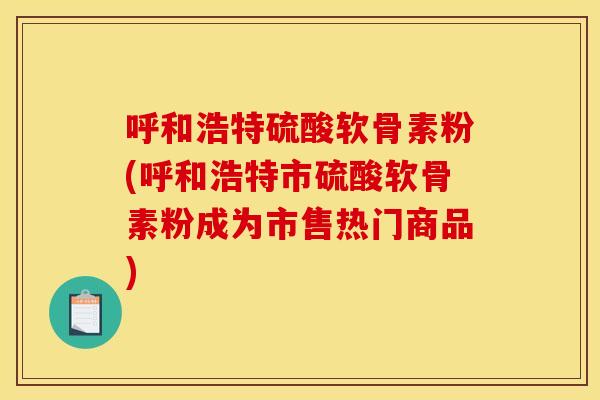 呼和浩特硫酸软骨素粉(呼和浩特市硫酸软骨素粉成为市售热门商品)