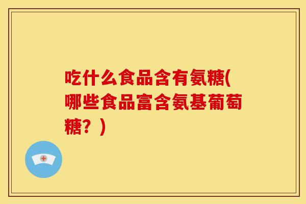 吃什么食品含有氨糖(哪些食品富含氨基葡萄糖？)