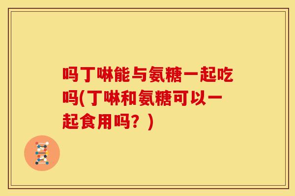 吗丁啉能与氨糖一起吃吗(丁啉和氨糖可以一起食用吗？)