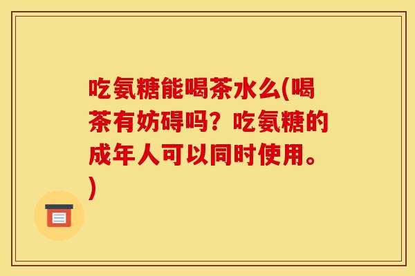 吃氨糖能喝茶水么(喝茶有妨碍吗？吃氨糖的成年人可以同时使用。)