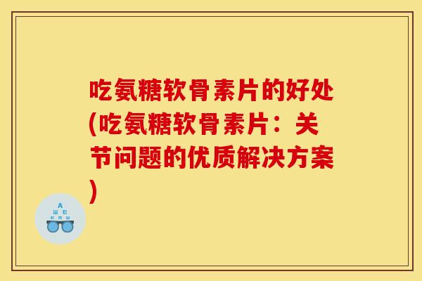 吃氨糖软骨素片的好处(吃氨糖软骨素片：关节问题的优质解决方案)