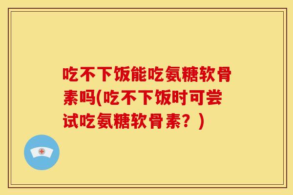 吃不下饭能吃氨糖软骨素吗(吃不下饭时可尝试吃氨糖软骨素？)