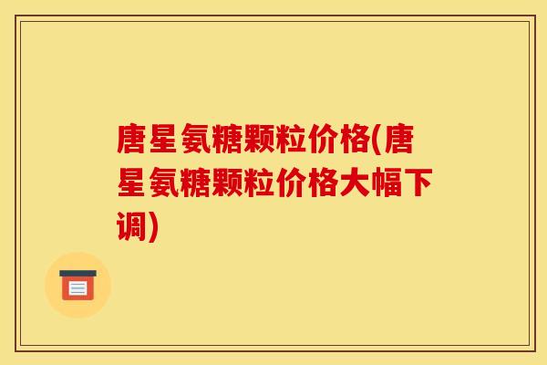 唐星氨糖颗粒价格(唐星氨糖颗粒价格大幅下调)