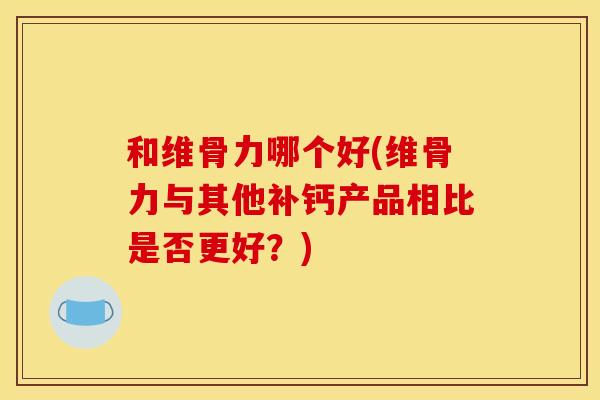 和维骨力哪个好(维骨力与其他补钙产品相比是否更好？)