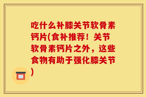 吃什么补膝关节软骨素钙片(食补推荐！关节软骨素钙片之外，这些食物有助于强化膝关节)