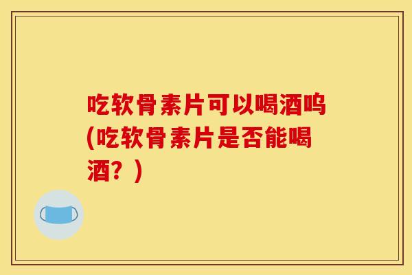 吃软骨素片可以喝酒呜(吃软骨素片是否能喝酒？)