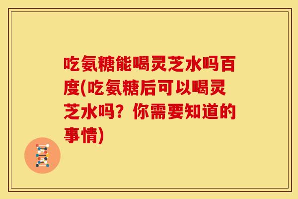 吃氨糖能喝灵芝水吗百度(吃氨糖后可以喝灵芝水吗？你需要知道的事情)