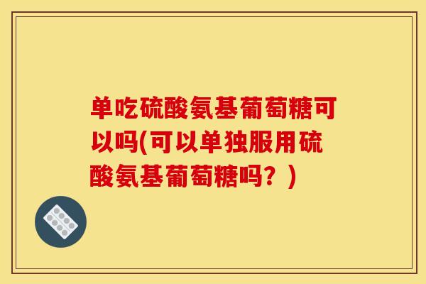 单吃硫酸氨基葡萄糖可以吗(可以单独服用硫酸氨基葡萄糖吗？)