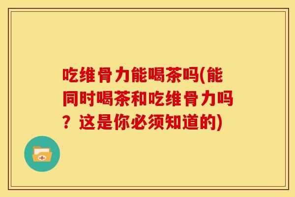 吃维骨力能喝茶吗(能同时喝茶和吃维骨力吗？这是你必须知道的)