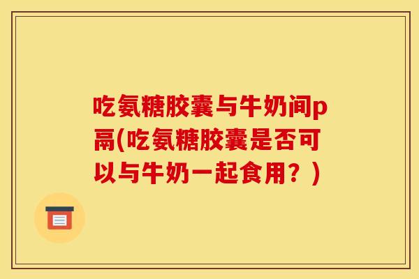 吃氨糖胶囊与牛奶间p鬲(吃氨糖胶囊是否可以与牛奶一起食用？)