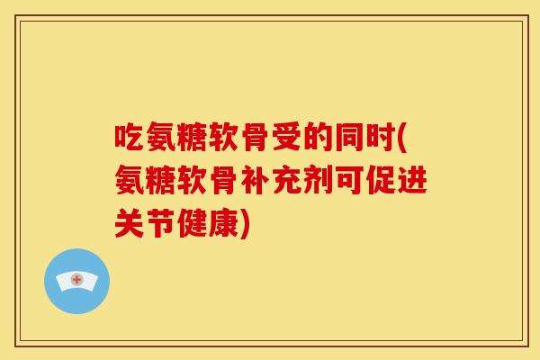 吃氨糖软骨受的同时(氨糖软骨补充剂可促进关节健康)
