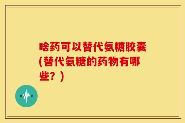 啥药可以替代氨糖胶囊(替代氨糖的药物有哪些？)