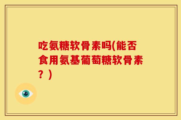 吃氨糖软骨素吗(能否食用氨基葡萄糖软骨素？)
