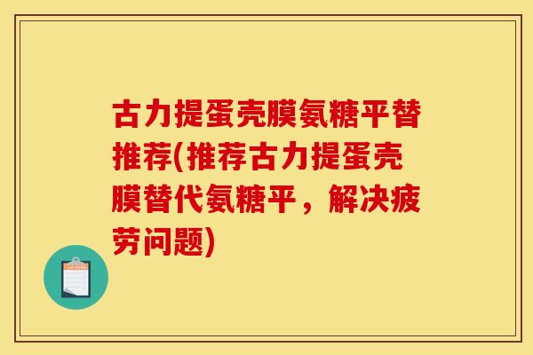 古力提蛋壳膜氨糖平替推荐(推荐古力提蛋壳膜替代氨糖平，解决疲劳问题)