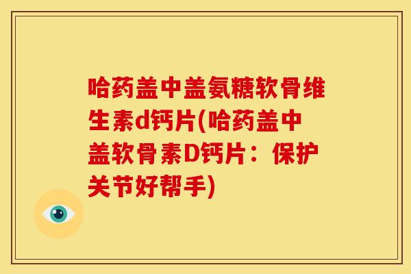 哈药盖中盖氨糖软骨维生素d钙片(哈药盖中盖软骨素D钙片：保护关节好帮手)