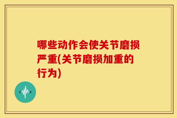 哪些动作会使关节磨损严重(关节磨损加重的行为)
