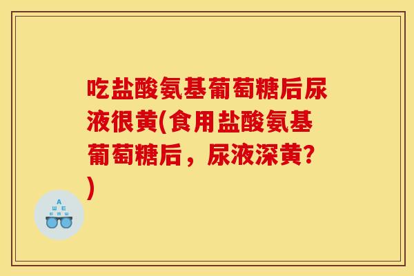 吃盐酸氨基葡萄糖后尿液很黄(食用盐酸氨基葡萄糖后，尿液深黄？)