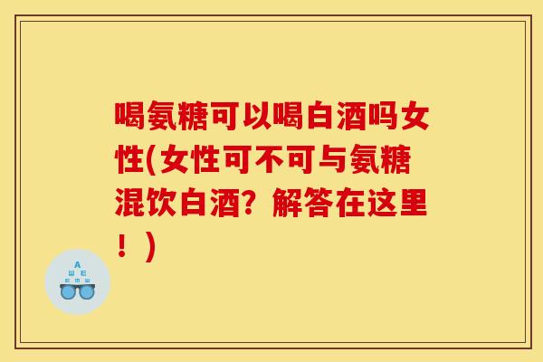 喝氨糖可以喝白酒吗女性(女性可不可与氨糖混饮白酒？解答在这里！)