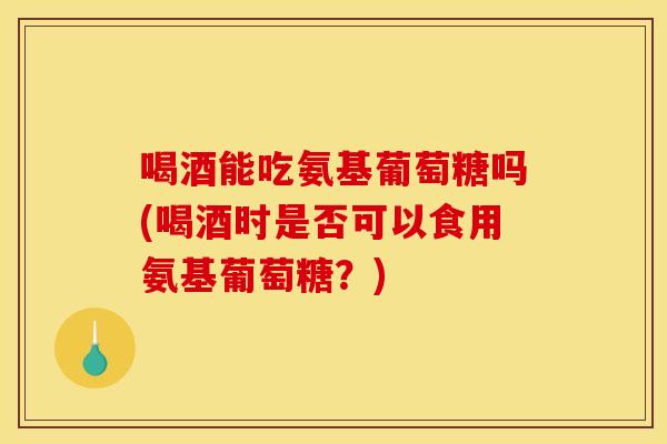 喝酒能吃氨基葡萄糖吗(喝酒时是否可以食用氨基葡萄糖？)