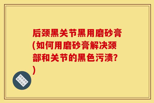 后颈黑关节黑用磨砂膏(如何用磨砂膏解决颈部和关节的黑色污渍？)