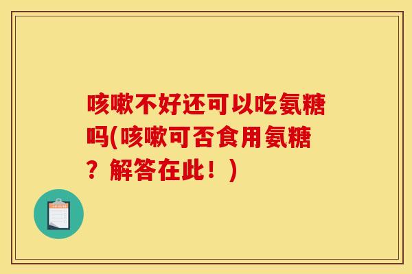 咳嗽不好还可以吃氨糖吗(咳嗽可否食用氨糖？解答在此！)