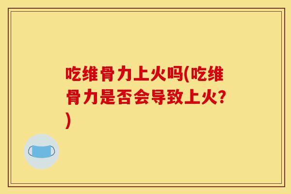 吃维骨力上火吗(吃维骨力是否会导致上火？)