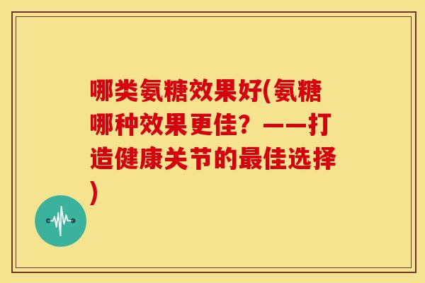哪类氨糖效果好(氨糖哪种效果更佳？——打造健康关节的最佳选择)