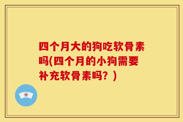 四个月大的狗吃软骨素吗(四个月的小狗需要补充软骨素吗？)