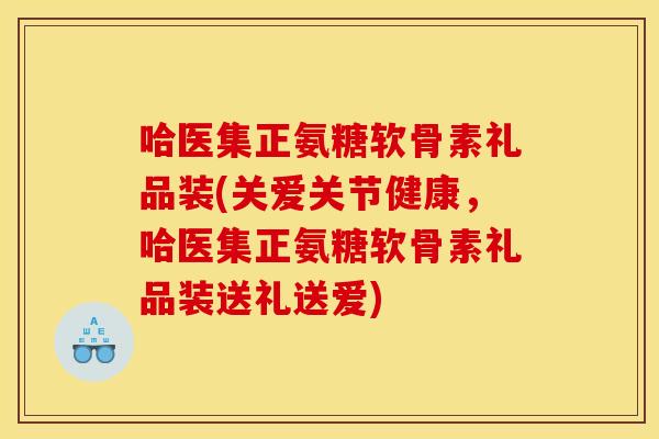 哈医集正氨糖软骨素礼品装(关爱关节健康，哈医集正氨糖软骨素礼品装送礼送爱)