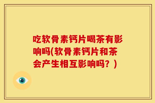 吃软骨素钙片喝茶有影响吗(软骨素钙片和茶会产生相互影响吗？)