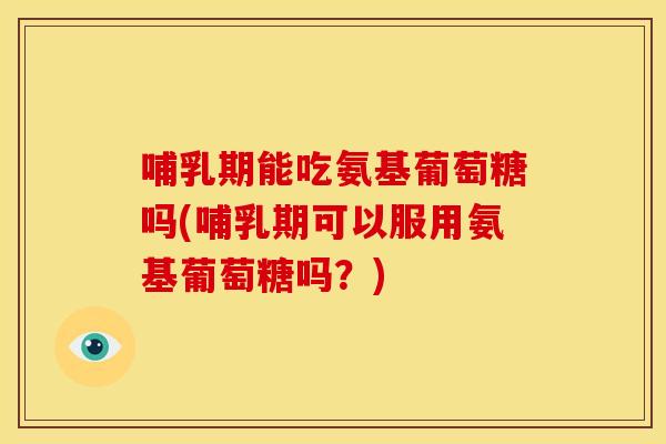 哺乳期能吃氨基葡萄糖吗(哺乳期可以服用氨基葡萄糖吗？)
