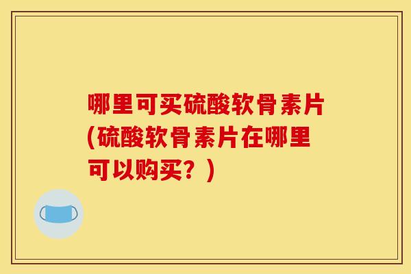 哪里可买硫酸软骨素片(硫酸软骨素片在哪里可以购买？)