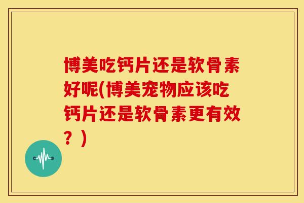 博美吃钙片还是软骨素好呢(博美宠物应该吃钙片还是软骨素更有效？)