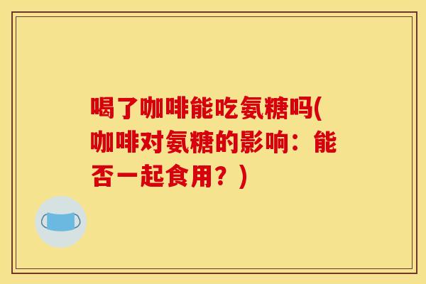 喝了咖啡能吃氨糖吗(咖啡对氨糖的影响：能否一起食用？)